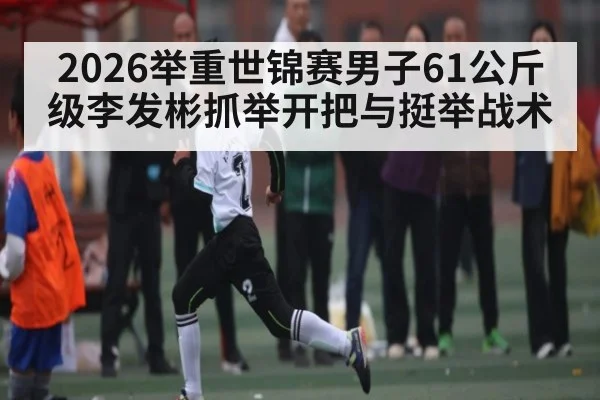 2026举重世锦赛男子61公斤级李发彬抓举开把与挺举战术